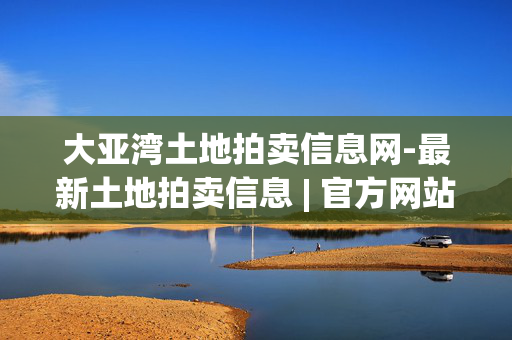 大亚湾土地拍卖信息网-最新土地拍卖信息 | 官方网站