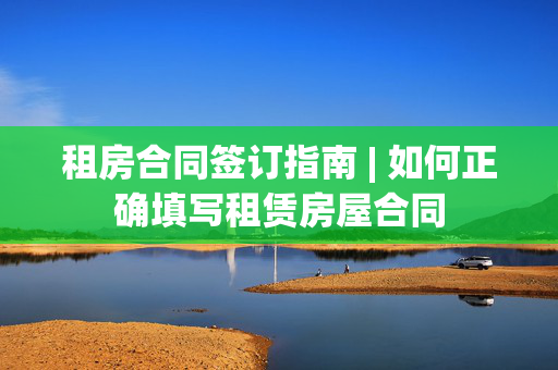 租房合同签订指南 | 如何正确填写租赁房屋合同