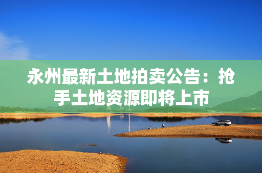 永州最新土地拍卖公告：抢手土地资源即将上市