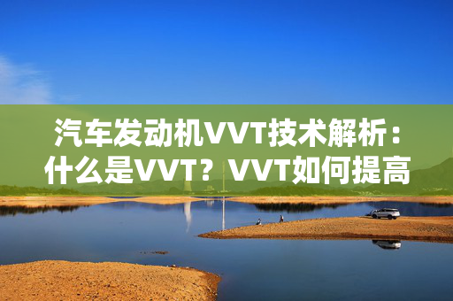 汽车发动机VVT技术解析：什么是VVT？VVT如何提高发动机性能？