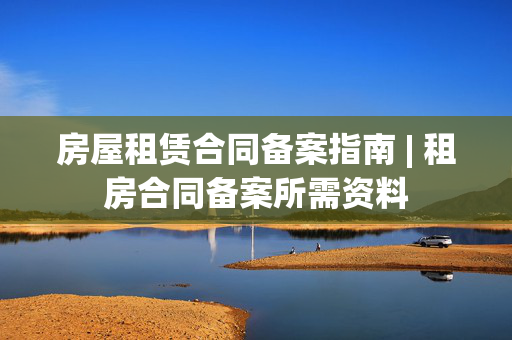 房屋租赁合同备案指南 | 租房合同备案所需资料