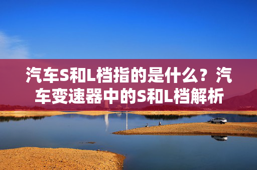 汽车S和L档指的是什么？汽车变速器中的S和L档解析