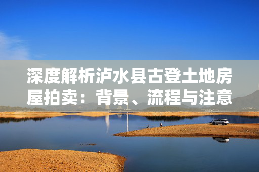 深度解析泸水县古登土地房屋拍卖：背景、流程与注意事项