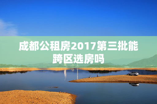 成都公租房2017第三批能跨区选房吗