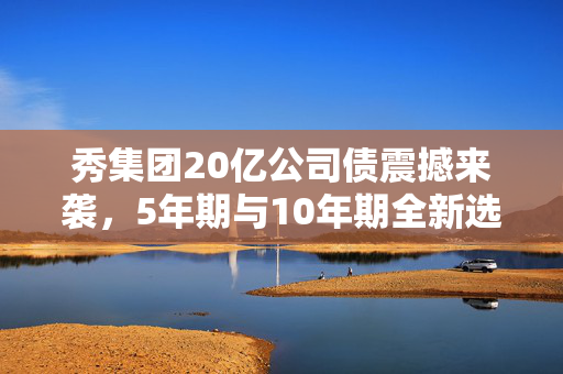 秀集团20亿公司债震撼来袭，5年期与10年期全新选择！