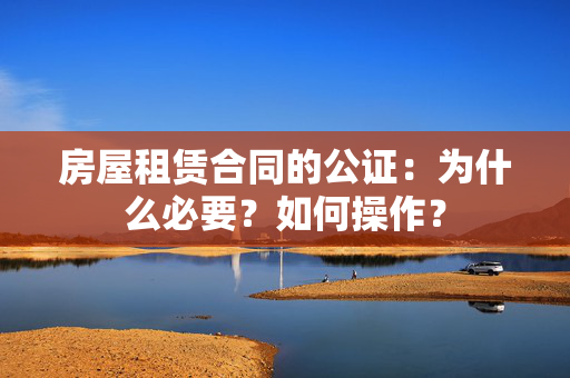 房屋租赁合同的公证：为什么必要？如何操作？