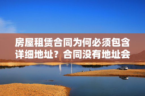 房屋租赁合同为何必须包含详细地址？合同没有地址会有哪些风险？