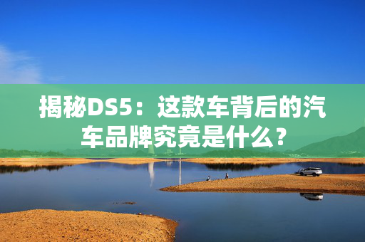 揭秘DS5：这款车背后的汽车品牌究竟是什么？