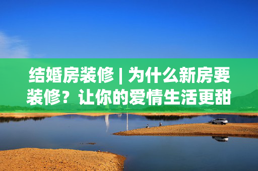 结婚房装修 | 为什么新房要装修？让你的爱情生活更甜蜜