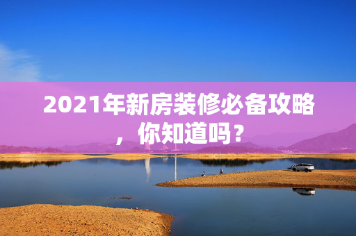 2021年新房装修必备攻略，你知道吗？