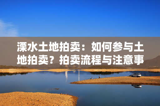 溧水土地拍卖：如何参与土地拍卖？拍卖流程与注意事项