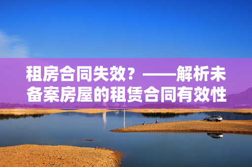 租房合同失效？——解析未备案房屋的租赁合同有效性