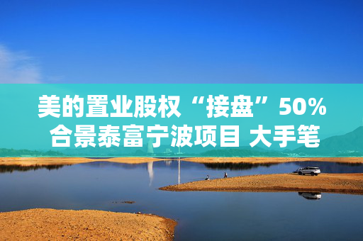 美的置业股权“接盘”50% 合景泰富宁波项目 大手笔四亿元收购