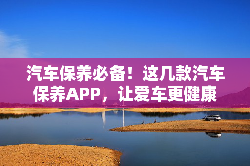 汽车保养必备！这几款汽车保养APP，让爱车更健康