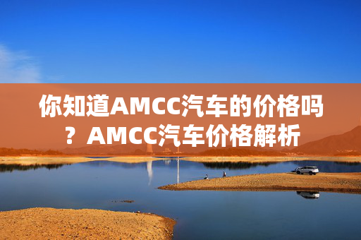 你知道AMCC汽车的价格吗？AMCC汽车价格解析