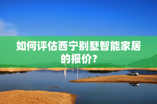 如何评估西宁别墅智能家居的报价？