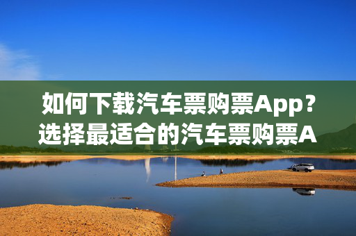 如何下载汽车票购票App？选择最适合的汽车票购票App