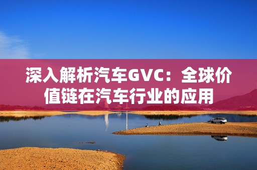 深入解析汽车GVC：全球价值链在汽车行业的应用