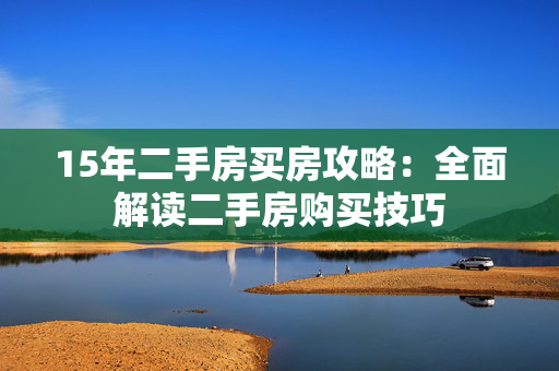 15年二手房买房攻略：全面解读二手房购买技巧