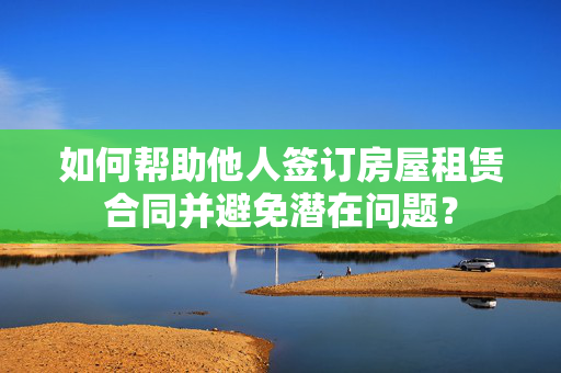 如何帮助他人签订房屋租赁合同并避免潜在问题？