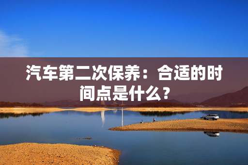 汽车第二次保养：合适的时间点是什么？