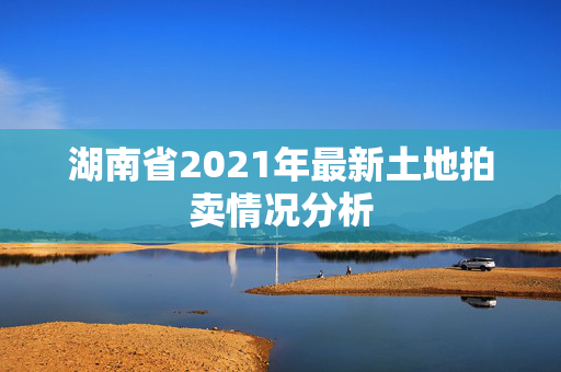 湖南省2021年最新土地拍卖情况分析