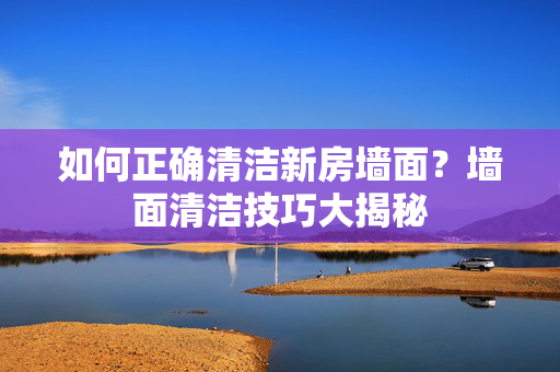 如何正确清洁新房墙面？墙面清洁技巧大揭秘