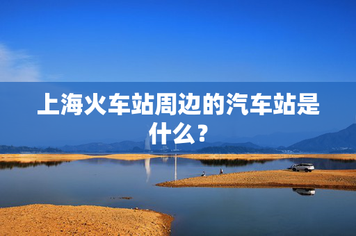 上海火车站周边的汽车站是什么？