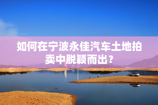 如何在宁波永佳汽车土地拍卖中脱颖而出？