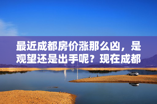 最近成都房价涨那么凶，是观望还是出手呢？现在成都买房哪儿性价比合适？