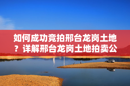 如何成功竞拍邢台龙岗土地？详解邢台龙岗土地拍卖公告网