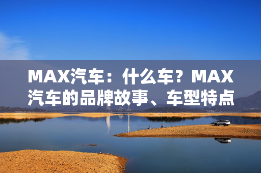 MAX汽车：什么车？MAX汽车的品牌故事、车型特点及发展趋势