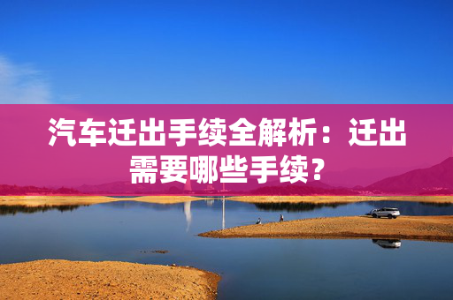 汽车迁出手续全解析：迁出需要哪些手续？