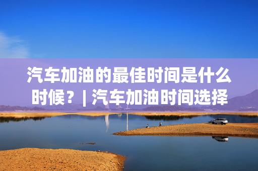 汽车加油的最佳时间是什么时候？| 汽车加油时间选择指南