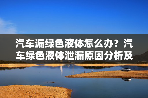 汽车漏绿色液体怎么办？汽车绿色液体泄漏原因分析及处理方法