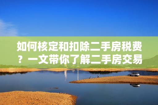 如何核定和扣除二手房税费？一文带你了解二手房交易的税费相关知识