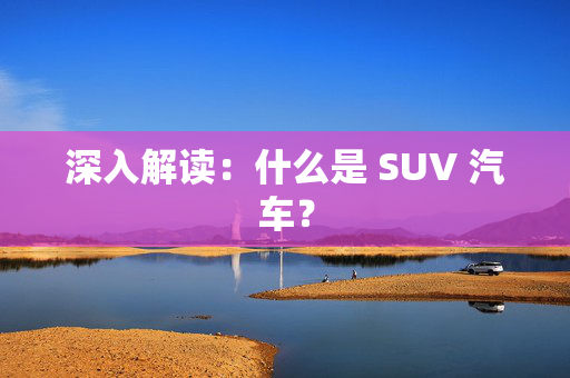 深入解读：什么是 SUV 汽车？