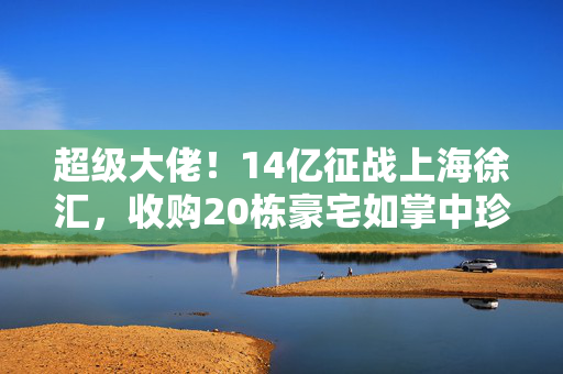 超级大佬！14亿征战上海徐汇，收购20栋豪宅如掌中珍宝！