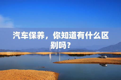 汽车保养，你知道有什么区别吗？