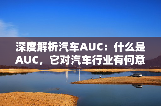 深度解析汽车AUC：什么是AUC，它对汽车行业有何意义？