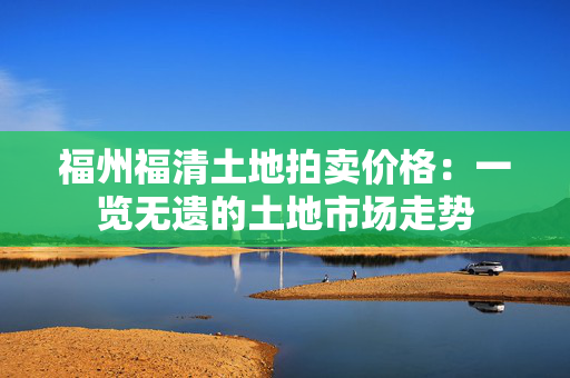 福州福清土地拍卖价格：一览无遗的土地市场走势