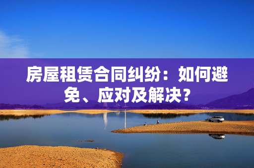 房屋租赁合同纠纷：如何避免、应对及解决？