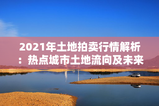 2021年土地拍卖行情解析：热点城市土地流向及未来发展预测