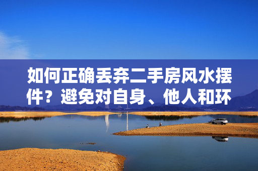 如何正确丢弃二手房风水摆件？避免对自身、他人和环境带来不良影响