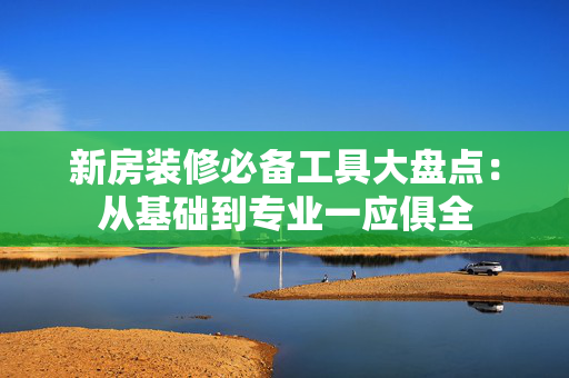 新房装修必备工具大盘点：从基础到专业一应俱全