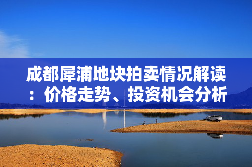 成都犀浦地块拍卖情况解读：价格走势、投资机会分析