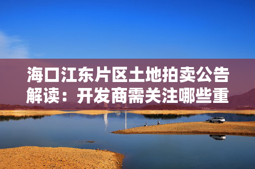 海口江东片区土地拍卖公告解读：开发商需关注哪些重点内容?