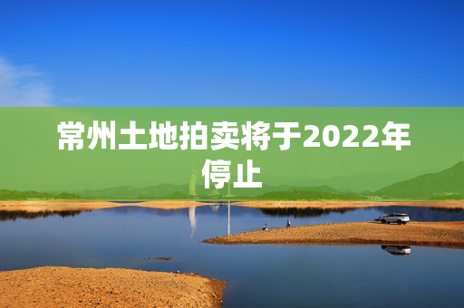 常州土地拍卖将于2022年停止