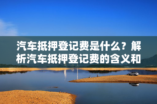 汽车抵押登记费是什么？解析汽车抵押登记费的含义和计算方法