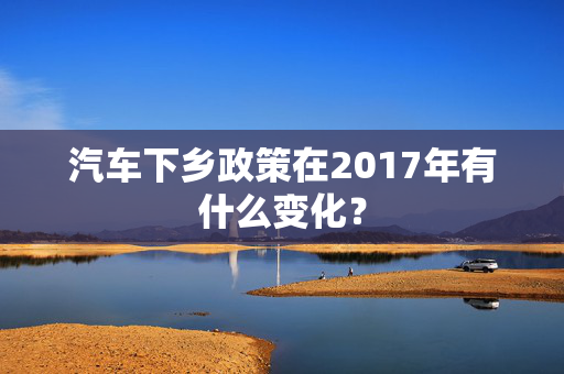 汽车下乡政策在2017年有什么变化？